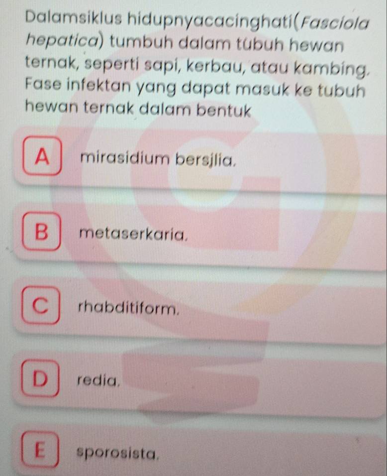 Dalamsiklus hidupnyacacinghati(Fasciola
hepatica) tumbuh dalam tubuh hewan
ternak, seperti sapi, kerbau, atau kambing.
Fase infektan yang dapat masuk ke tubuh
hewan ternak dalam bentuk
A mirasidium bersjlia.
B metaserkaria.
Cl rhabditiform.
D redia.
E sporosista.