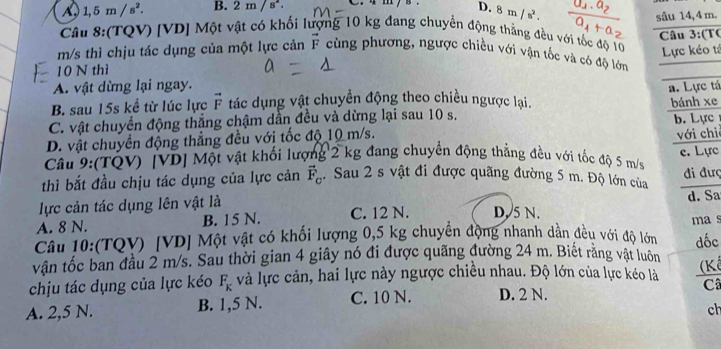 A 1,5m/s^2. B. 2m/s^2. C. 4 m / s D. 8m/s^2.
sâu 14,4 m.
Câu 8:(TQV) [VD] Một vật có khối lượng 10 kg đang chuyển động thẳng đều với tốc độ 10 Lực kéo tả
m/s thì chịu tác dụng của một lực cản vector F cùng phương, ngược chiều với vận tốc và có độ lớn  Câu 3:(TC
10 N thì
A. vật dừng lại ngay. a. Lực tá
B. sau 15s kể từ lúc lực vector F tác dụng vật chuyển động theo chiều ngược lại. bánh xe
C. vật chuyển động thẳng chậm dẫn đều và dừng lại sau 10 s. b. Lực
D. vật chuyển động thẳng đều với tốc độ 10 m/s. với chi
Câu 9:(TQV) [VD] Một vật khổi lượng 2 kg đang chuyển động thẳng đều với tốc độ 5 m/s c. Lực
thì bắt đầu chịu tác dụng của lực cản vector F_C. Sau 2 s vật đi được quãng đường 5 m. Độ lớn của đi đượ
lực cản tác dụng lên vật là d. Sa
A. 8 N. B. 15 N. C. 12 N. D. 5 N. ma s
Câu 10:(TQV) [VD] Một vật có khối lượng 0,5 kg chuyển động nhanh dần đều với độ lớn
vân tốc ban đầu 2 m/s. Sau thời gian 4 giây nó đi được quãng đường 24 m. Biết rằng vật luôn đốc
chịu tác dụng của lực kéo F_K và lực cản, hai lực này ngược chiều nhau. Độ lớn của lực kéo là
A. 2,5 N. B. 1,5 N. C. 10 N. D. 2 N. C
ch