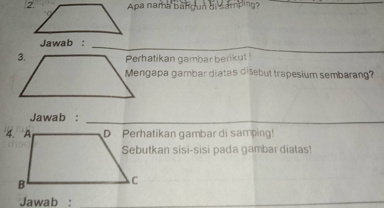 Apa nama bangun di samping? 
_ 
Jawab :_ 
Perhatikan gambar berikut ! 
_ 
Mengapa gambar diatas disebut trapesium sembarang? 
Jawab :_ 
D Perhatikan gambar di samping! 
Sebutkan sisi-sisi pada gambar diatas! 
Jawab :_ 
_