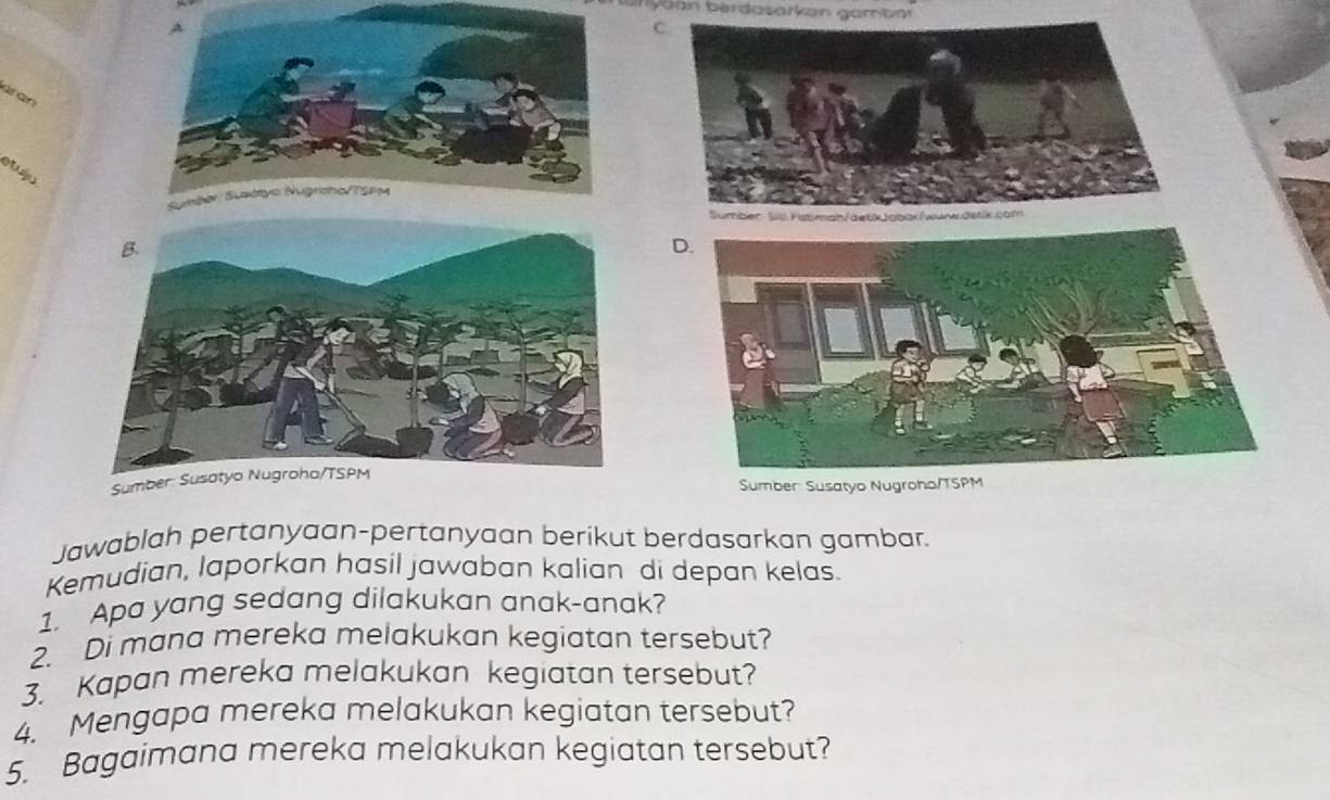 Bryaan berdasarkan gamban 
C. 
aran 
Sumber: Susatyo Nugroha/TSPMSumber Susatyo Nugroho/TSPM 
Jawablah pertanyaan-pertanyaan berikut berdasarkan gambar. 
Kemudian, laporkan hasil jawaban kalian di depan kelas. 
1. Apa yang sedang dilakukan anak-anak? 
2. Di mana mereka melakukan kegiatan tersebut? 
3. Kapan mereka melakukan kegiatan tersebut? 
4. Mengapa mereka melakukan kegiatan tersebut? 
5. Bagaimana mereka melakukan kegiatan tersebut?