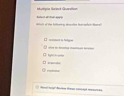 Multiple Select Question
Select all that apply
Which of the following describe fast-twitch fibers?
resistant to fatigue
slow to develop maximum tension
light in color
anaerobic
explosive
Need heip? Review these concept resources.