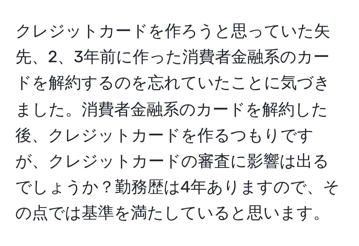 クレジットカードを作ろうと思っていた矢先、2、3年前に作った消費者金融系のカードを解約するのを忘れていたことに気づきました。消費者金融系のカードを解約した後、クレジットカードを作るつもりですが、クレジットカードの審査に影響は出るでしょうか？勤務歴は4年ありますので、その点では基準を満たしていると思います。