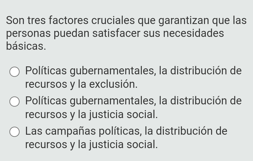 Son tres factores cruciales que garantizan que las
personas puedan satisfacer sus necesidades
básicas.
Políticas gubernamentales, la distribución de
recursos y la exclusión.
Políticas gubernamentales, la distribución de
recursos y la justicia social.
Las campañas políticas, la distribución de
recursos y la justicia social.