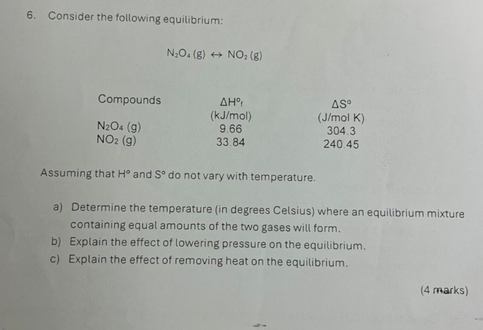 Consider the following equilibrium:
N_2O_4(g)rightarrow NO_2(g)
Compounds △ H° △ S°
(kJ/mol) (J/mol K)
N_2O_4(g) 9.66 304.3
NO_2(g) 33.84 240.45
Assuming that H° and S° do not vary with temperature. 
a) Determine the temperature (in degrees Celsius) where an equilibrium mixture 
containing equal amounts of the two gases will form. 
b) Explain the effect of lowering pressure on the equilibrium. 
c) Explain the effect of removing heat on the equilibrium. 
(4 marks)