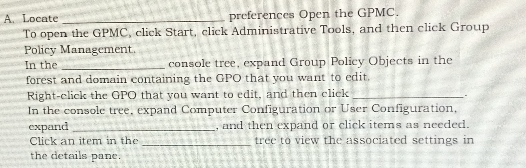 Locate _preferences Open the GPMC. 
To open the GPMC, click Start, click Administrative Tools, and then click Group 
Policy Management. 
In the _console tree, expand Group Policy Objects in the 
forest and domain containing the GPO that you want to edit. 
Right-click the GPO that you want to edit, and then click _. 
In the console tree, expand Computer Configuration or User Configuration, 
expand _, and then expand or click items as needed. 
Click an item in the _tree to view the associated settings in 
the details pane.