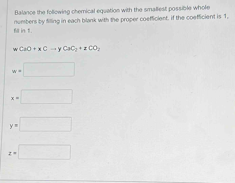 Balance the following chemical equation with the smallest possible whole
numbers by filling in each blank with the proper coefficient. if the coefficient is 1,
fill in 1.
W CaO+xCto yCaC_2+zCO_2
w=□
x=□
y=□
z=□