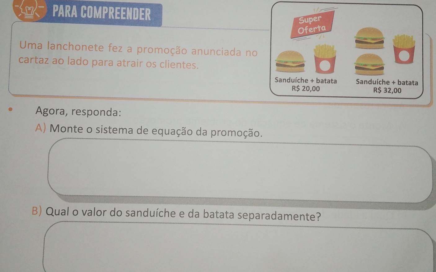 PARA COMPREENDER 
Uma lanchonete fez a promoção anunciada no 
cartaz ao lado para atrair os clientes. 
Agora, responda: 
A) Monte o sistema de equação da promoção. 
B) Qual o valor do sanduíche e da batata separadamente?