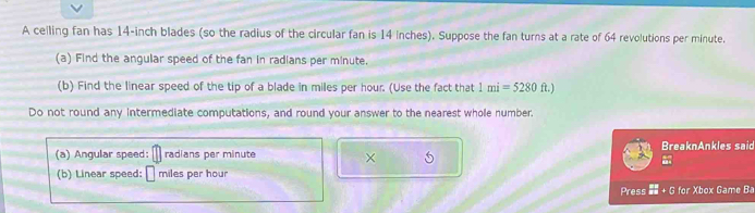 A ceiling fan has 14-inch blades (so the radius of the circular fan is 14 inches). Suppose the fan turns at a rate of 64 revolutions per minute. 
(a) Find the angular speed of the fan in radians per minute. 
(b) Find the linear speed of the tip of a blade in miles per hour. (Use the fact that 1mi=5280ft.)
Do not round any intermediate computations, and round your answer to the nearest whole number. 
(a) Angular speed: radians per minute × BreaknAnkles said 
(b) Linear speed: miles per hour
Press  RR/RS +G for Xbox Game Ba