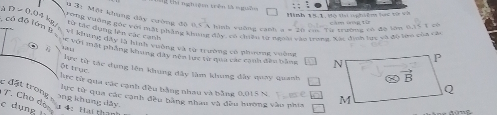 tg thí nghiệm trên là nguồn
Hình 15.1, Bộ thí nghiệm lực từ và
à D=0,04k_ 3: Một khung dây cường độ 0,5 A hình vuỡng cạnh cm. Từ trường có độ lớn 0,15 T có
cảm ứng từ
rơng vuông góc với mặt phẳng khung dây, có chiều từ ní trong. Xác định lực và độ lớn của các
từ tác dụng lên các cạnh
a=20
, có độ lớn B vì khung dây là hình vuông và từ trường có phương vuông
l_1 au
ác với mặt phẳng khung dây nên lực từ qua các cạnh đều bằng 
ột trục.
lực từ tác dụng lên khung dây làm khung dây quay quanh
lực từ qua các cạnh đều bằng nhau và bằng 0.015 N.
c đặt trong ong khung dây.
lực từ qua các cạnh đều bằng nhau và đều hướng vào phía
T. Cho dôn 4: Hai thành
c dụng 
đứ ng