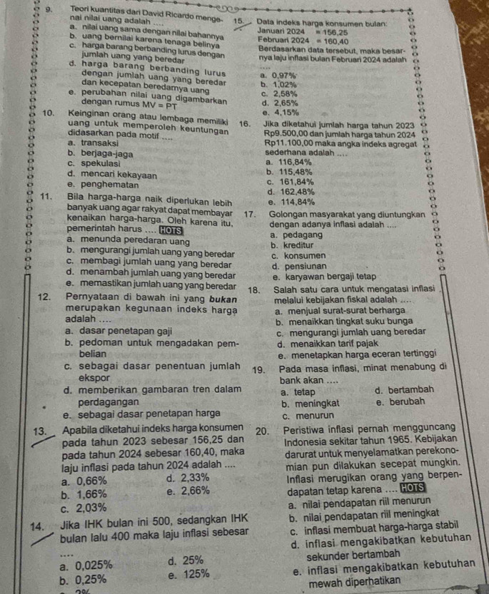 Teori kuantitas dari David Ricardo menge- 15. Data indeks harga konsumen bulan
nai nilai uang adalah ....
a. nilai uang sama dengan nilai bahannya Januari 2024=156,25
2024=160.40
b. uang bernilai karena tenaga belinya  Februa Berdasarkan data tersebut, maka besar-
c. harga barang berbanding lurus dengan nya laju inflasī bulan Februari 2024 adalah
jumlah uang yang beredar
d, harga barang berbanding lurus a. 0,97%
dengan jumlah uang yang beredar b、 1.02%
dan kecepatan beredarya uang c. 2,58%
e. perubahan nilai uang digambarkan MV=PT
dengan rumus d、2,65%
e、 4,15%
10. Keinginan orang atau lembaga memiliki 16. Jika diketahui jumlah harga tahun 2023
uang untuk memperoleh keuntungan
didasarkan pada motif .... Rp9.500,00 dan jumlah harga tahun 2024
a、transaksi Rp11.100,00 maka angka indeks agregat
b. berjaga-jaga sederhana adalah ....
c.spekulasi a. 116,84%
d. mencari kekayaan b. 115,48%
e. penghematan c. 161,84%
d. 162,48%
11.   Bila harga-harga naik diperlukan lebih e. 114,84%
banyak uang agar rakyat dapat membayar
kenaikan harga-harga. Oleh karena itu, 17. Golongan masyarakat yang diuntungkan
pemerintah harus .... HOTS dengan adanya inflasi adalah ....
a. menunda peredaran uang a. pedagang
b. mengurangi jumlah uang yang beredar b. kreditur
c. membagi jumlah uang yang beredar c. konsumen d. pensiunan
d. menambah jumlah uang yang beredar
e. memastikan jumlah uang yang beredar e. karyawan bergaji tetap
12. Pernyataan di bawah ini yang bukan 18. Salah satu cara untuk mengatasi inflasi
melalui kebijakan fiskal adalah
merupakan kegunaan indeks harga
adalah a. menjual surat-surat berharga
b. menaikkan tingkat suku bunga
a. dasar penetapan gaji c. mengurangi jumlah uang beredar
b. pedoman untuk mengadakan pem- d. menaikkan tarif pajak
belian e. menetapkan harga eceran tertinggi
c. sebagai dasar penentuan jumlah 19. Pada masa inflasi, minat menabung di
ekspor bank akan ....
d. memberikan gambaran tren dalam a. tetap d. bertambah
perdagangan b. meningkat e. berubah
e. sebagai dasar penetapan harga c. menurun
13.  Apabila diketahui indeks harga konsumen 20. Peristiwa inflasi pernah mengguncang
pada tahun 2023 sebesar 156,25 dan Indonesia sekitar tahun 1965. Kebijakan
pada tahun 2024 sebesar 160,40, maka
laju inflasi pada tahun 2024 adalah .... darurat untuk menyelamatkan perekono-
mian pun dilakukan secepat mungkin.
a. 0,66% d. 2,33% Inflasi merugikan orang yang berpen-
b. 1,66% e. 2,66%
c. 2,03% dapatan tetap karena .... HOTS
a. nilai pendapatan riil menurun
14. Jika IHK bulan ini 500, sedangkan IHK b. nilai pendapatan riil meningkat
bulan lalu 400 maka laju inflasi sebesar c. inflasi membuat harga-harga stabil
d. inflasi mengakibatkan kebutuhan
a. 0,025% d. 25% sekunder bertambah
b. 0,25% e. 125% e. inflasi mengakibatkan kebutuhan
mewah diperhatikan