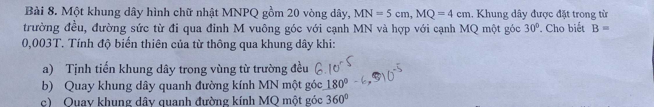 Một khung dây hình chữ nhật MNPQ gồm 20 vòng dây, MN=5cm, MQ=4cm.. Khung dây được đặt trong từ 
trường đều, đường sức từ đi qua đỉnh M vuông góc với cạnh MN và hợp với cạnh MQ một góc 30°. Cho biết B=
0,003T. Tính độ biến thiên của từ thông qua khung dây khi: 
a) Tịnh tiến khung dây trong vùng từ trường đều 
b) Quay khung dây quanh đường kính MN một góc 180°
c) Quay khung dây quanh đường kính MQ một góc 360°