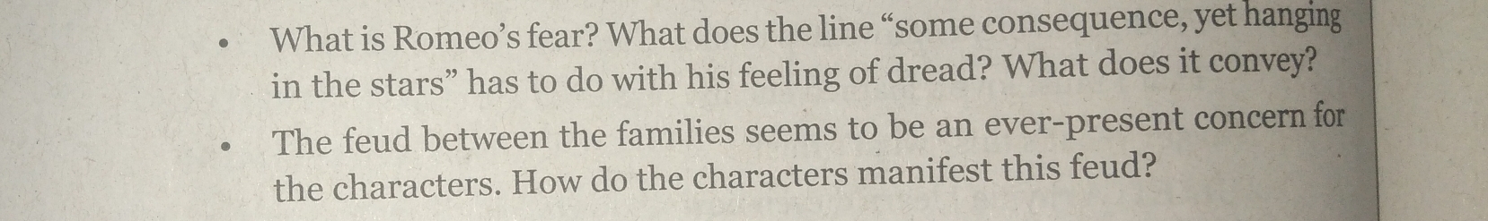 What is Romeo’s fear? What does the line “some consequence, yet hanging 
in the stars” has to do with his feeling of dread? What does it convey? 
The feud between the families seems to be an ever-present concern for 
the characters. How do the characters manifest this feud?