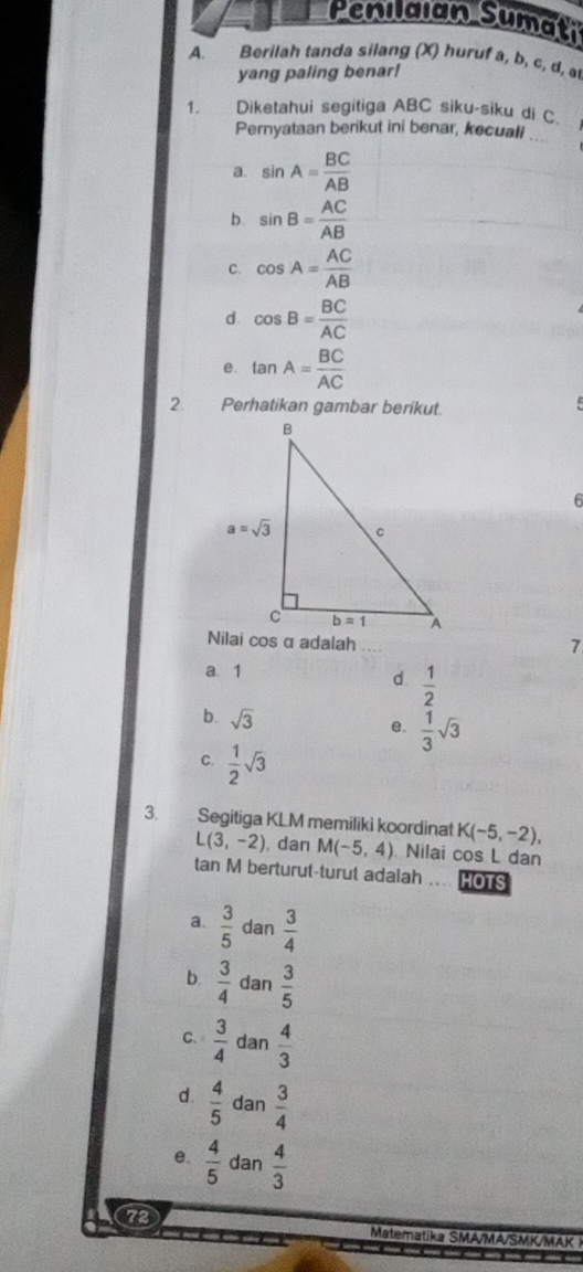 Penilaian Sumati
A. Berilah tanda silang (X) huruf a, b, c, d, at
yang paling benar!
1. Diketahui segitiga ABC siku-siku di C.
_
Pernyataan berikut ini benar, kecuali
a. sin A= BC/AB 
b. sin B= AC/AB 
C. cos A= AC/AB 
d cos B= BC/AC 
e. tan A= BC/AC 
2. Perhatikan gambar berikut.
6
7
a 1 d.  1/2 
b. sqrt(3)  1/3 sqrt(3)
e.
C.  1/2 sqrt(3)
3. Segitiga KLM memiliki koordinat K(-5,-2),
L(3,-2) , dan M(-5,4) Nilai cos L dan
tan M berturut-turut adalah .... HOTS
a.  3/5  dan  3/4 
b.  3/4  dan  3/5 
C.  3/4  dan  4/3 
d.  4/5  dan  3/4 
e.  4/5  dan  4/3 
72 Matematika SMA/MA/SMK/MAK 1