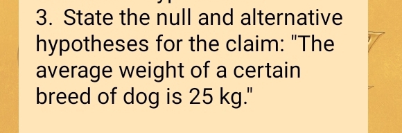 State the null and alternative 
hypotheses for the claim: "The 
average weight of a certain 
breed of dog is 25 kg."