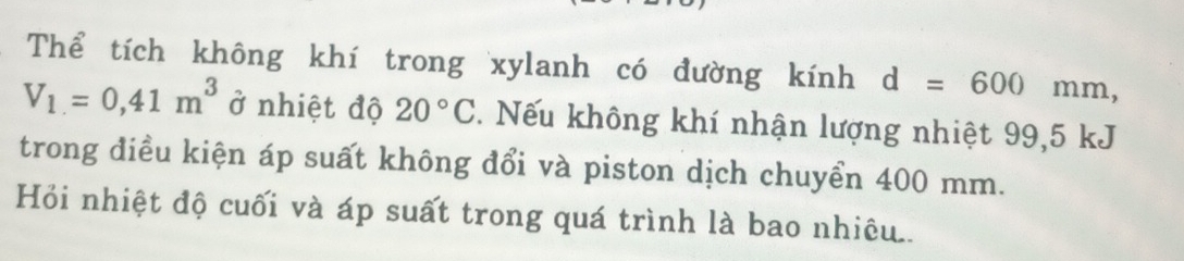 Thể tích không khí trong xylanh có đường kính d=600mm,
V_1=0,41m^3 ở nhiệt độ 20°C. Nếu không khí nhận lượng nhiệt 99,5 kJ
trong điều kiện áp suất không đổi và piston dịch chuyển 400 mm. 
Hỏi nhiệt độ cuối và áp suất trong quá trình là bao nhiêu..