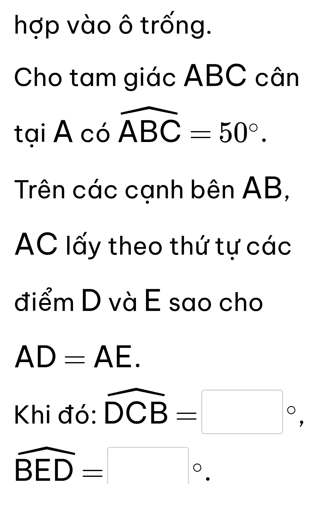 hợp vào ô trống. 
Cho tam giác ABC cân 
tại Acowidehat ABC=50°. 
Trên các cạnh bên AB,
AC lấy theo thứ tự các 
điểm D và E sao cho
AD=AE. 
Khi đó: widehat DCB=□°,
overline BED=□°.