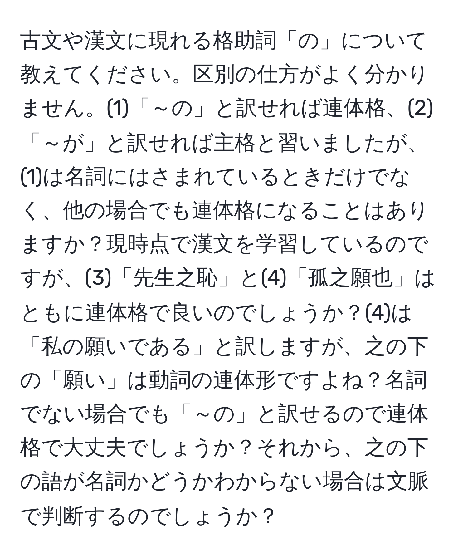 古文や漢文に現れる格助詞「の」について教えてください。区別の仕方がよく分かりません。(1)「～の」と訳せれば連体格、(2)「～が」と訳せれば主格と習いましたが、(1)は名詞にはさまれているときだけでなく、他の場合でも連体格になることはありますか？現時点で漢文を学習しているのですが、(3)「先生之恥」と(4)「孤之願也」はともに連体格で良いのでしょうか？(4)は「私の願いである」と訳しますが、之の下の「願い」は動詞の連体形ですよね？名詞でない場合でも「～の」と訳せるので連体格で大丈夫でしょうか？それから、之の下の語が名詞かどうかわからない場合は文脈で判断するのでしょうか？