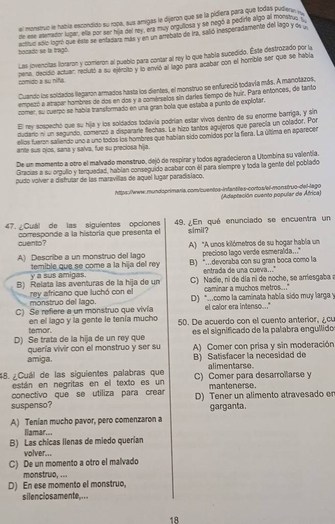 el monstruo le había escondido su ropa, sus amigas le dijeron que se la pidiera para que todas pudieran i
de ese aterrador lugar, ella por ser hija del rey, era muy orgullosa y se negó a pedirle algo al monstruo. S
actituó sólo logró que éste se enfadara más y en un arrebato de ira, salió inesperadamente del lago y de u
bocado se la tragó.
Las jovencitas lloraron y corrieron al pueblo para contar al rey lo que había sucedido. Este destrozado por la
pena, decidió actuar, reclutó a su ejército y lo envió al lago para acabar con el horrible ser que se había
comido a su niña
Cuando los soldados llegaron armados hasta los dientes, el monstruo se enfureció todavía más. A manotazos,
empezó a atrapar hombres de dos en dos y a comérselos sin daries tiempo de huir. Para entonces, de tanto
comer, su cuerpo se habia transformado en una gran bola que estaba a punto de explotar.
El rey sospechó que su hija y los soldados todavía podrían estar vivos dentro de su enorme barriga, y sin
dudario ni un segundo, comenzó a dispararie flechas. Le hizo tantos agujeros que parecía un colador. Por
ellos fueron saliendo uno a uno todos los hombres que habían sido comidos por la fiera. La última en aparecer
ante sus ojos, sana y salva, fue su preciosa hija.
De un momento a otro el malvado monstruo, dejó de respirar y todos agradecieron a Utombina su valentía.
Gracias a su orgullo y terquedad, habian conseguido acabar con él para siempre y toda la gente del poblado
pudo volver a disfrutar de las maravillas de aquel lugar paradisíaco.
https://www.mundoprimaria.com/cuentos-infantiles-cortos/el-monstruo-del-lago
(Adaptación cuento popular de África)
47. Cuál de las siguientes opciones 49. ¿En qué enunciado se encuentra un
corresponde a la historia que presenta el símil?
cuento?
A) “A unos kilómetros de su hogar había un
A) Describe a un monstruo del lago precioso lago verde esmeralda..."
temible que se come a la hija del rey B) “…devoraba con su gran boca como la
y a sus amigas. entrada de una cueva..."
B) Relata las aventuras de la hija de un  C) Nadie, ni de día ni de noche, se arriesgaba a
rey africano que luchó con el caminar a muchos metros..."
monstruo del lago. D) “...como la caminata había sido muy larga y
C) Se refiere a un monstruo que vivía el calor era intenso..."
en el lago y la gente le tenía mucho 50. De acuerdo con el cuento anterior, ¿cu
temor.
D) Se trata de la hija de un rey que es el significado de la palabra engullido
quería vivir con el monstruo y ser su A) Comer con prisa y sin moderación
amiga. B) Satisfacer la necesidad de
alimentarse.
48.  ¿Cuál de las siguientes palabras que C) Comer para desarrollarse y
están en negritas en el texto es un mantenerse.
conectivo que se utiliza para crear
suspenso? D) Tener un alimento atravesado er
garganta.
A) Tenian mucho pavor, pero comenzaron a
liamar...
B) Las chicas Ilenas de miedo querían
volver...
C) De un momento a otro el malvado
monstruo, ...
D) En ese momento el monstruo,
silenciosamente,...
18