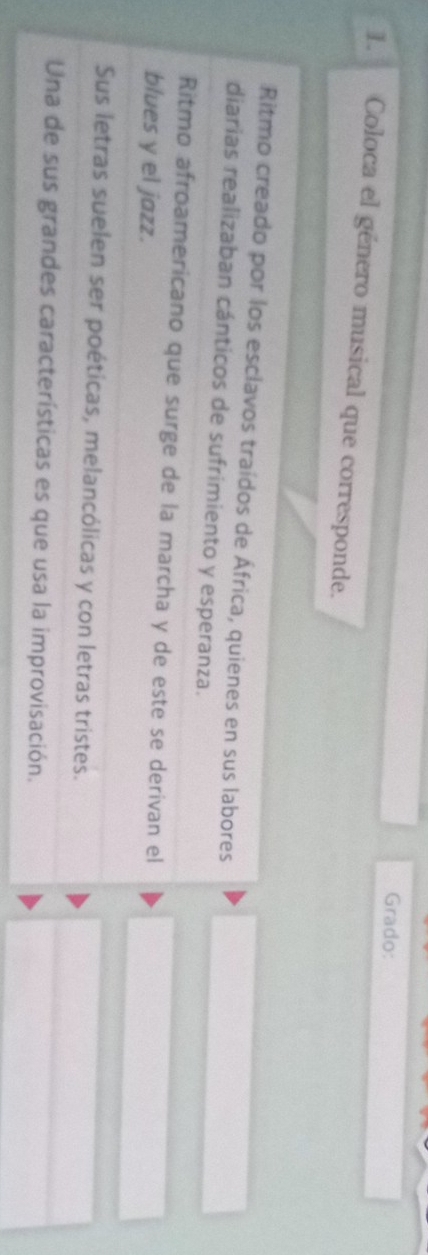 Grado:
1. Coloca el género musical que corresponde.
Ritmo creado por los esclavos traídos de África, quienes en sus labores
diarias realizaban cánticos de sufrimiento y esperanza.
Ritmo afroamericano que surge de la marcha y de este se derivan el
blues y el jazz.
Sus letras suelen ser poéticas, melancólicas y con letras tristes.
Una de sus grandes características es que usa la improvisación.