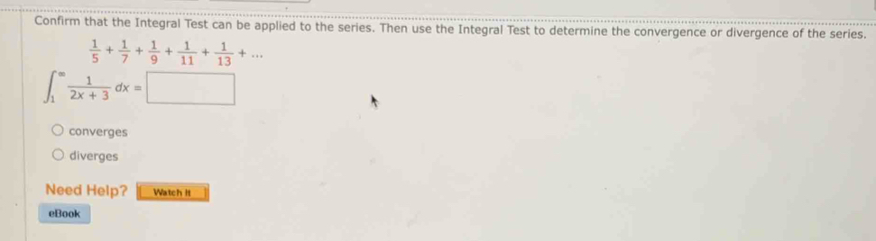 Confirm that the Integral Test can be applied to the series. Then use the Integral Test to determine the convergence or divergence of the series.
 1/5 + 1/7 + 1/9 + 1/11 + 1/13 +...
∈t _1^((∈fty)frac 1)2x+3dx=□
converges
diverges
Need Help? Watch it
eBook