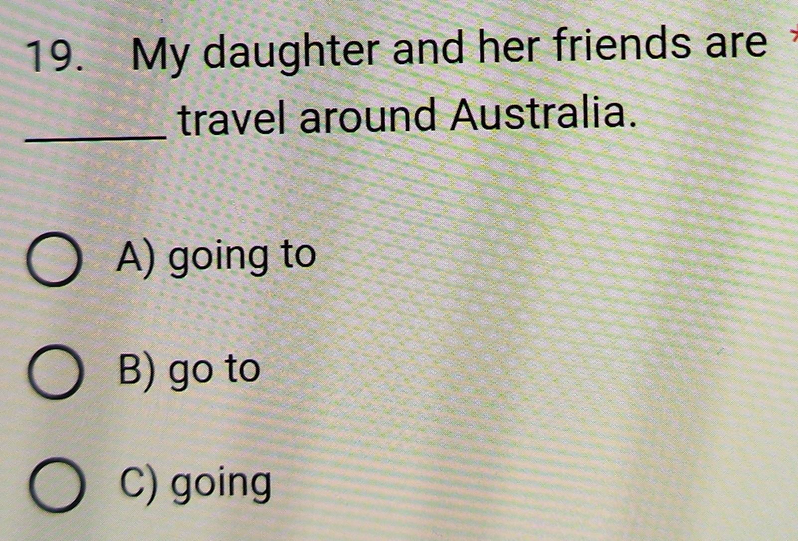 My daughter and her friends are
_travel around Australia.
A) going to
B) go to
C) going