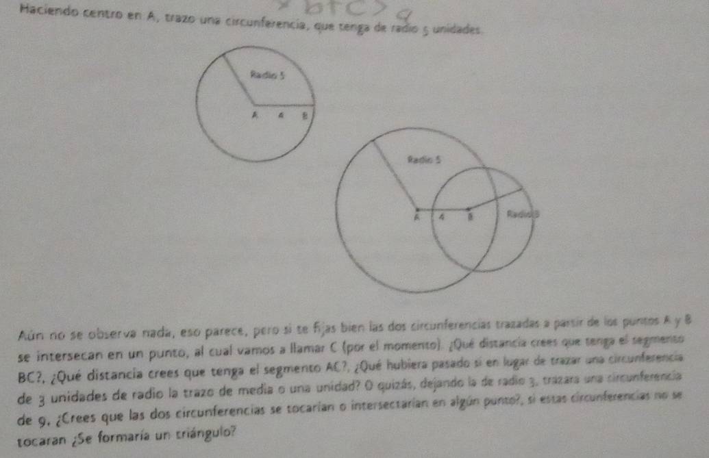 Haciendo centro en A, trazo una circunferencia, que tenga de radio 5 unidades 
Aún no se observa nada, eso parece, pero sí se fijas bien las dos circunferencias trazadas a parsir de los puntos A y B
se intersecan en un punto, al cual vamos a llamar C (por el momento). ¿Qué distancia crees que tenga el segmento
BC?, ¿Qué distancia crees que tenga el segmento AC?, ¿Qué hubiera pasado si en lugar de trazar una circunferencia 
de 3 unidades de radio la trazo de media o una unidad? O quizás, dejando la de radio 3, trazara una circunferencia 
de 9, ¿Crees que las dos circunferencias se tocarían o intersectarían en algún punto?, si estas circunferencias no se 
tocaran ¿Se formaría un triángulo?