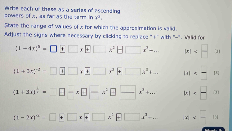 Write each of these as a series of ascending 
powers of x, as far as the term in x^3. 
State the range of values of x for which the approximation is valid. 
Adjust the signs where necessary by clicking to replace "+" with "-". Valid for
(1+4x)^5=□ +□ x+□ x^2+□ x^3+... |x| [3]
(1+3x)^-2=□ +□ x+□ x^2+□ x^3+... |x| [3]
(1+3x)^ 1/2 =□ +□ x+□ x^2+□  □ /□  x^3+... |x| [3]
(1-2x)^-2=□ +□ x+□ x^2+□ x^3+... |x| [3]