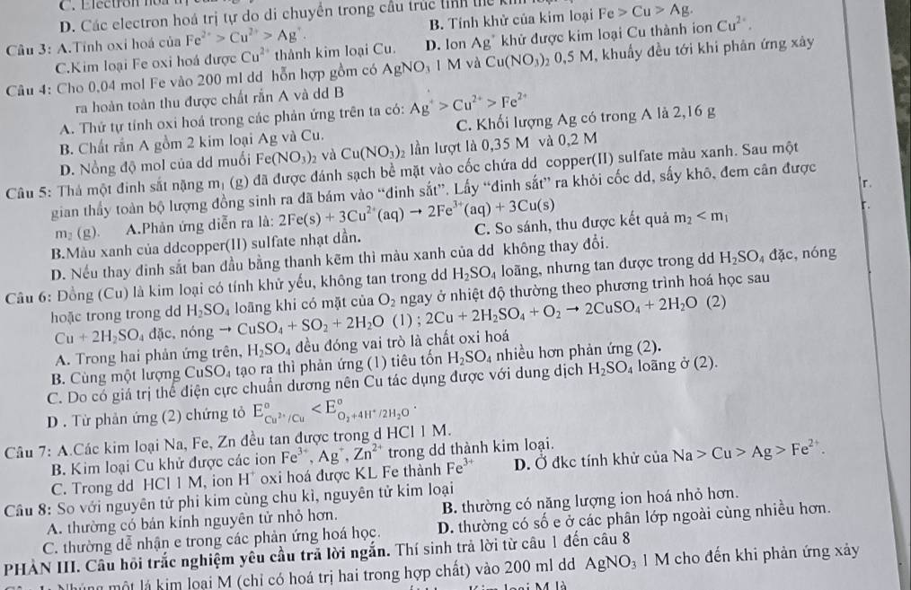 C. Electron n o n
D. Các electron hoá trị tự do di chuyền trong cầu trúc tinh thể kh
Câu 3: A.Tính oxi hoá của Fe^(2+)>Cu^(2+)>Ag^+. B. Tính khử của kim loại Fe>Cu>Ag. Cu^(2+).
C.Kim loại Fe oxi hoá được Cu^(2+) thành kim loại Cu. D. lon Ag^+ khử được kim loại Cu thành ion
Câu 4: Cho 0,04 mol Fe vào 200 ml dd hỗn hợp gồm có AgNO_3 1M và Cu(NO_3)_20.5M 1, khuẩy đều tới khi phân ứng xây
ra hoàn toàn thu được chất rắn A và dd B
A. Thứ tự tỉnh oxi hoá trong các phản ứng trên ta có: Ag^+>Cu^(2+)>Fe^(2+) a
B. Chất rằn A gồm 2 kim loại Ag và Cu. C. Khối lượng Ag có trong A là 2,16 g
D. Nồng độ mol của dd muối Fe(NO_3)_2 và Cu(NO_3)_2 ln lượt là 0,35 M và 0,2 M
Câu 5: Thả một đinh sắt nặng m_1 (g) đã được đánh sạch bề mặt vào cốc chứa dd copper(II) sulfate màu xanh. Sau một
r.
gian thấy toàn bộ lượng đồng sinh ra đã bám vào “đinh sắt”. Lấy “đinh sắt” ra khỏi cốc dd, sấy khô, đem cân được
m_2(g). A.Phản ứng diễn ra là: 2Fe(s)+3Cu^(2+)(aq)to 2Fe^(3+)(aq)+3Cu(s)
r.
B.Màu xanh của ddcopper(II) sulfate nhạt dần. C. So sánh, thu được kết quả m_2
D. Nếu thay đinh sắt ban đầu bằng thanh kẽm thì màu xanh của dd không thay đổi.
Câu 6: Đồng (Cu) là kim loại có tính khử yếu, không tan trong d H_2SO_4 loãng, nhưng tan được trong d H_2SO_4dac , nóng
hoặc trong trong dd H_2SO_4 to CuSO_4+SO_2+2H_2O(l);2Cu+2H_2SO_4+O_2to 2CuSO_4+2H_2O(2) loãng khi có mặt của O_2 ngay ở nhiệt độ thường theo phương trình hoá học sau
Cu+2H_2SO_4dac,no ng
A. Trong hai phản ứng trên, H_2SO_4 đều đóng vai trò là chất oxi hoá
B. Cùng một lượng CuSO_4 tạo ra thì phản ứng (1) tiêu tốn H_2SO_4 nhiều hơn phản ứng (2).
C. Do có giả trị thể điện cực chuẩn dương nên Cu tác dụng được với dung dịch H_2SO_4 loãng ở (2).
D . Từ phản ứng (2) chứng tỏ E_Cu^(2+)/Cu^circ 
Câu 7: A.Các kim loại Na, Fe, Zn đều tan được trong d HCI1M.
B. Kim loại Cu khử được các ion Fe^(3+),Ag^+,Zn^(2+) trong dd thành kim loại.
C. Trong dd HCl 1 M, ion H^+ oxi hoá được KL Fe thành Fe^(3+) D. Ở đkc tính khử của Na>Cu>Ag>Fe^(2+).
Cầu 8: So với nguyên tử phi kim cùng chu kì, nguyên tử kim loại B. thường có năng lượng ion hoá nhỏ hơn.
A. thường có bán kính nguyên tử nhỏ hơn.
C. thường dể nhận e trong các phản ứng hoá học. D. thường có số e ở các phân lớp ngoài cùng nhiều hơn.
PHAN III. Câu hồi trắc nghiệm yêu cầu trả lời ngắn. Thí sinh trả lời từ câu 1 đến câu 8
N hủ ng  một lá kim loại M (chỉ có hoá trị hai trong hợp chất) vào 200 ml d AgNO_3 1 M cho đến khi phản ứng xảy
là