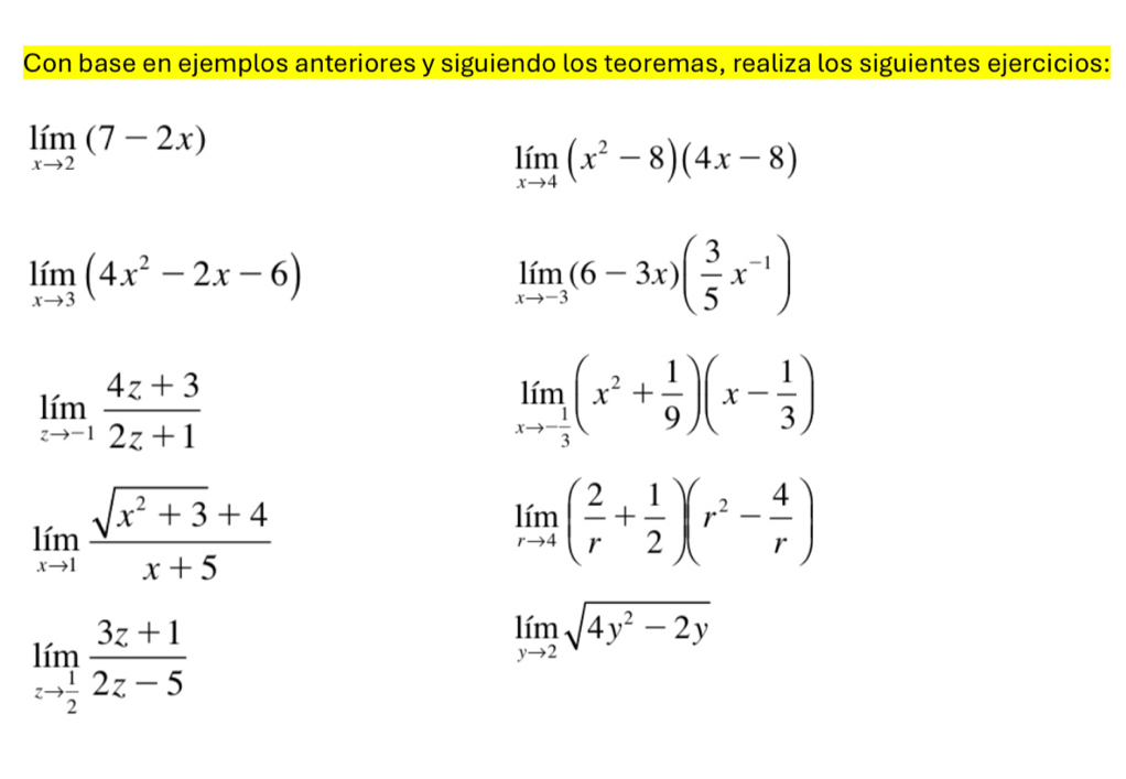 Con base en ejemplos anteriores y siguiendo los teoremas, realiza los siguientes ejercicios:
limlimits _xto 2(7-2x)
limlimits _xto 4(x^2-8)(4x-8)
limlimits _xto 3(4x^2-2x-6)
limlimits _xto -3(6-3x)( 3/5 x^(-1))
limlimits _zto -1 (4z+3)/2z+1 
limlimits _xto - 1/3 (x^2+ 1/9 )(x- 1/3 )
limlimits _xto 1 (sqrt(x^2+3)+4)/x+5 
limlimits _rto 4( 2/r + 1/2 )(r^2- 4/r )
limlimits _zto  1/2  (3z+1)/2z-5 
limlimits _yto 2sqrt(4y^2-2y)