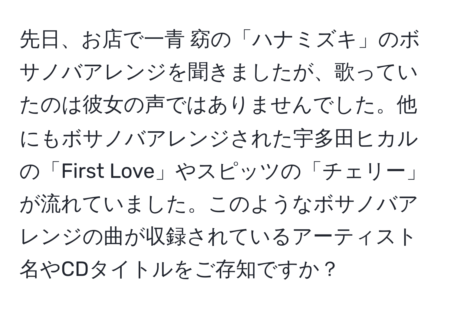 先日、お店で一青 窈の「ハナミズキ」のボサノバアレンジを聞きましたが、歌っていたのは彼女の声ではありませんでした。他にもボサノバアレンジされた宇多田ヒカルの「First Love」やスピッツの「チェリー」が流れていました。このようなボサノバアレンジの曲が収録されているアーティスト名やCDタイトルをご存知ですか？