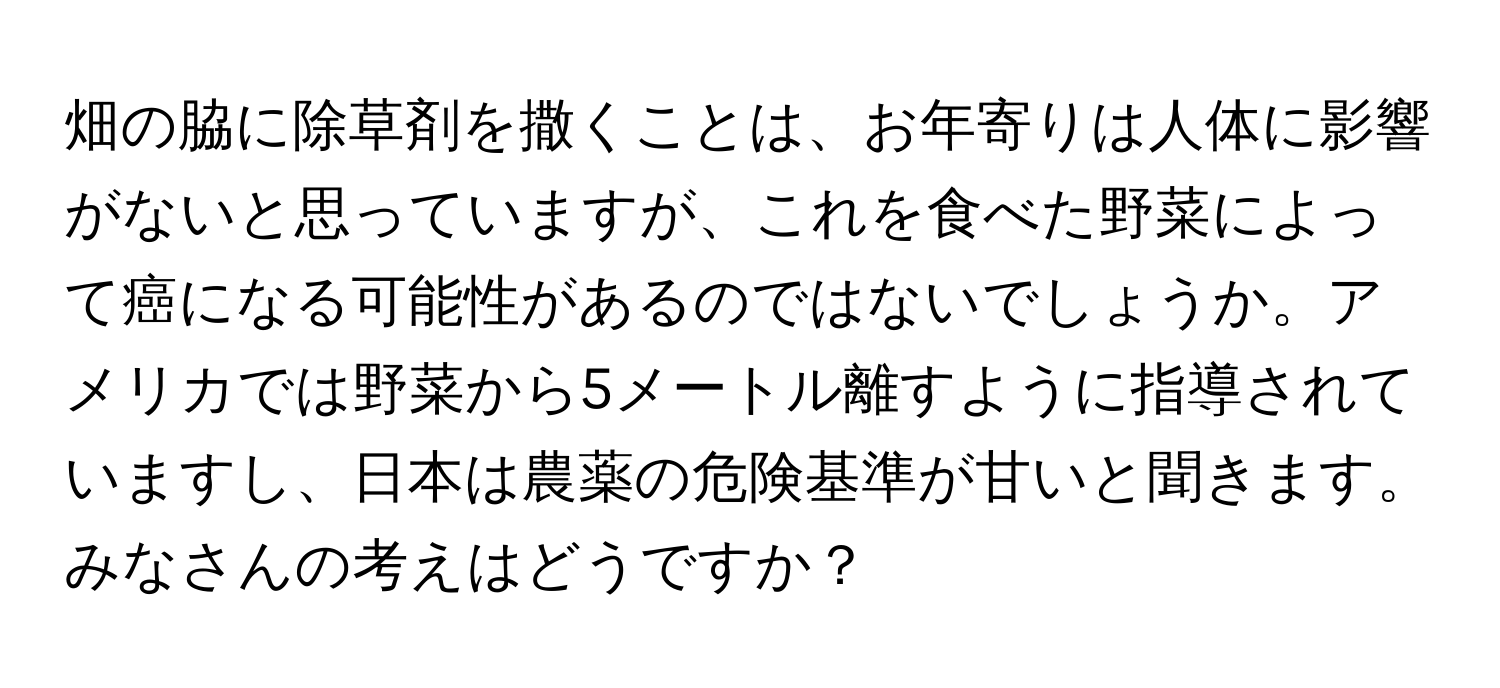 畑の脇に除草剤を撒くことは、お年寄りは人体に影響がないと思っていますが、これを食べた野菜によって癌になる可能性があるのではないでしょうか。アメリカでは野菜から5メートル離すように指導されていますし、日本は農薬の危険基準が甘いと聞きます。みなさんの考えはどうですか？