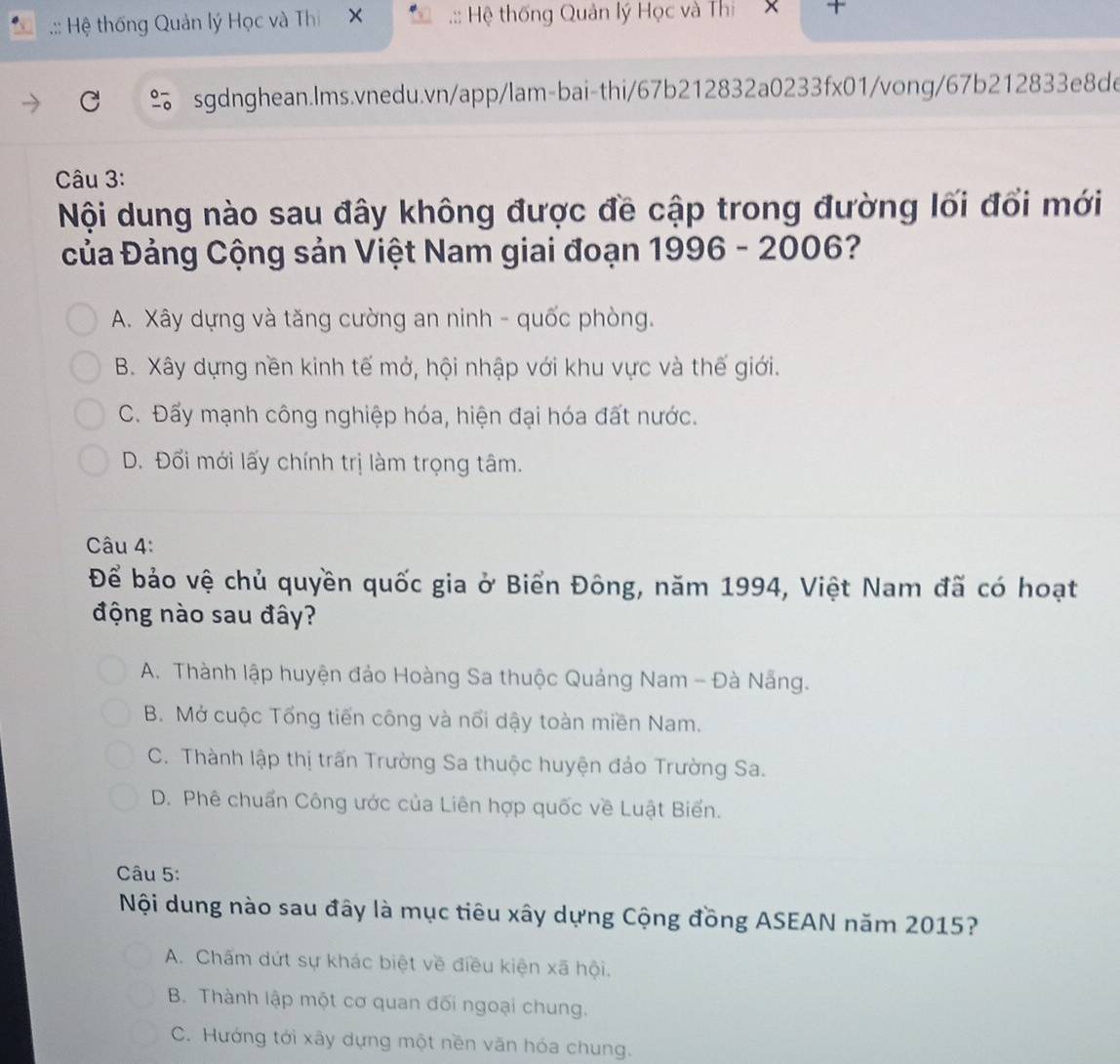 .:: Hệ thống Quản lý Học và Thi X.:: Hệ thống Quản lý Học và Thi × 
sgdnghean.lms.vnedu.vn/app/lam-bai-thi/67b212832a0233fx01/vong/67b212833e8de
Câu 3:
Nội dung nào sau đây không được đề cập trong đường lối đổi mới
Của Đảng Cộng sản Việt Nam giai đoạn 1996 - 2006?
A. Xây dựng và tăng cường an ninh - quốc phòng.
B. Xây dựng nền kinh tế mở, hội nhập với khu vực và thế giới.
C. Đấy mạnh công nghiệp hóa, hiện đại hóa đất nước.
D. Đổi mới lấy chính trị làm trọng tâm.
Câu 4:
Để bảo vệ chủ quyền quốc gia ở Biển Đông, năm 1994, Việt Nam đã có hoạt
động nào sau đây?
A. Thành lập huyện đảo Hoàng Sa thuộc Quảng Nam - Đà Nẵng.
B. Mở cuộc Tổng tiến công và nổi dậy toàn miền Nam.
C. Thành lập thị trấn Trường Sa thuộc huyện đảo Trường Sa.
D. Phê chuẩn Công ước của Liên hợp quốc về Luật Biển.
Câu 5:
Nội dung nào sau đây là mục tiêu xây dựng Cộng đồng ASEAN năm 2015?
A. Chấm dứt sự khác biệt về điều kiện xã hội.
B. Thành lập một cơ quan đối ngoại chung.
C. Hướng tới xây dựng một nền văn hóa chung.