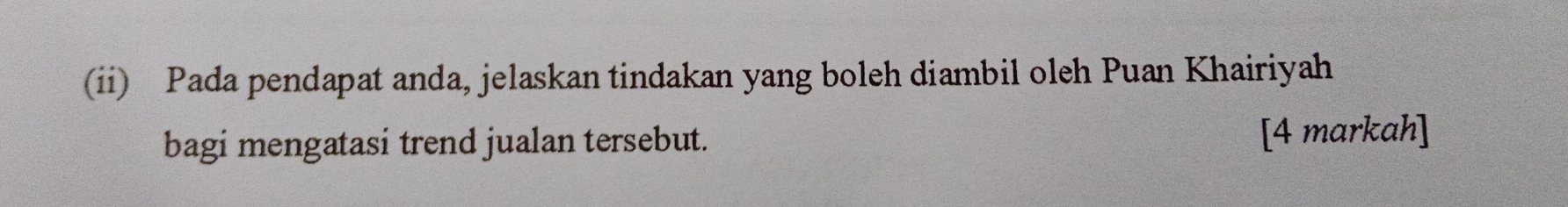 (ii) Pada pendapat anda, jelaskan tindakan yang boleh diambil oleh Puan Khairiyah 
bagi mengatasi trend jualan tersebut. [4 markah]