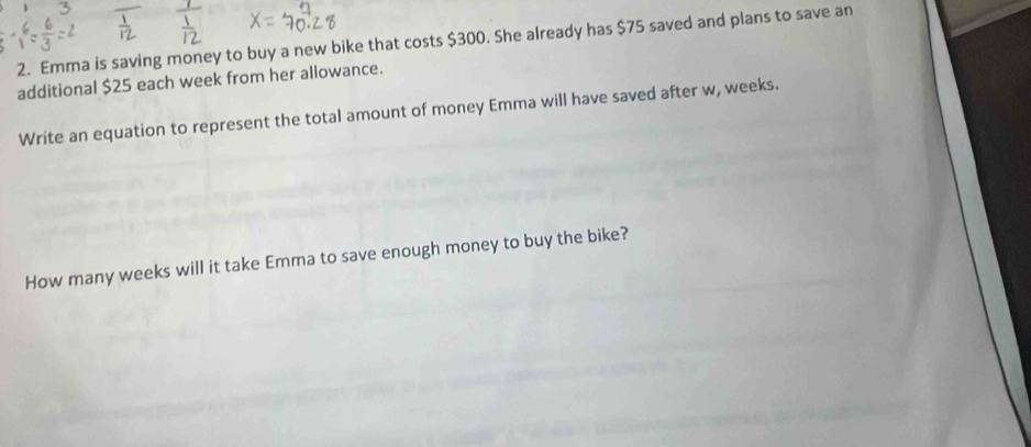 Emma is saving money to buy a new bike that costs $300. She already has $75 saved and plans to save an 
additional $25 each week from her allowance. 
Write an equation to represent the total amount of money Emma will have saved after w, weeks. 
How many weeks will it take Emma to save enough money to buy the bike?