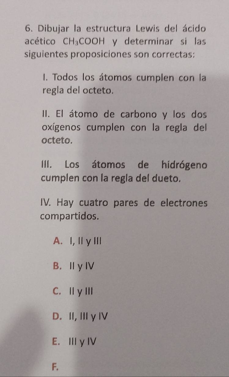 Dibujar la estructura Lewis del ácido
acético CH_3COOH y determinar si las
siguientes proposiciones son correctas:
I1. Todos los átomos cumplen con la
regla del octeto.
II. El átomo de carbono y los dos
oxígenos cumplen con la regla del
octeto.
IIII. Los átomos de hidrógeno
cumplen con la regla del dueto.
IV. Hay cuatro pares de electrones
compartidos.
A. I,ⅡγⅢ
B. I y IV
C. ⅡγⅢI
D. I, Iγ Ⅳ
E. III y IV
F.