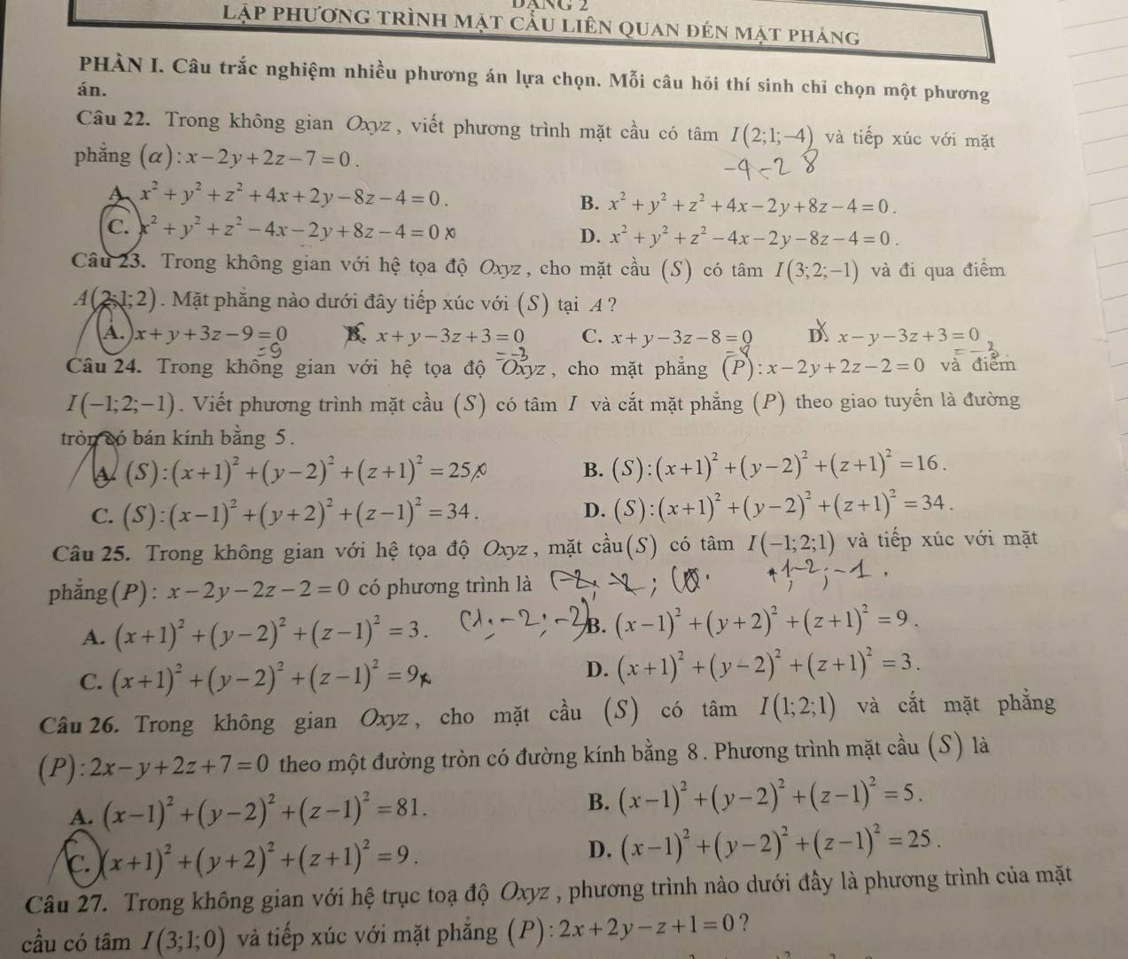 UNVG 2
lập phương trình mặt cầu liên quan đên mặt pháng
PHÀN I. Câu trắc nghiệm nhiều phương án lựa chọn. Mỗi câu hỏi thí sinh chỉ chọn một phương
án.
Câu 22. Trong không gian Oxyz , viết phương trình mặt cầu có tâm I(2;1;-4) và tiếp xúc với mặt
phẳng (α): x-2y+2z-7=0.
A x^2+y^2+z^2+4x+2y-8z-4=0.
B. x^2+y^2+z^2+4x-2y+8z-4=0.
C. x^2+y^2+z^2-4x-2y+8z-4=0x
D. x^2+y^2+z^2-4x-2y-8z-4=0.
Câu 23. Trong không gian với hệ tọa độ Oxyz, cho mặt cầu (S) có tâm I(3;2;-1) và đi qua điểm
A(2-1;2). Mặt phẳng nào dưới đây tiếp xúc với (S) tại A ?
A. x+y+3z-9=0 K x+y-3z+3=0 C. x+y-3z-8=0 D x-y-3z+3=0
Câu 24. Trong không gian với hệ tọa độ Oxyz , cho mặt phẳng (P):x-2y+2z-2=0 và điểm
I(-1;2;-1). Viết phương trình mặt cầu (S) có tâm I và cắt mặt phẳng (P) theo giao tuyến là đường
tròn có bán kính bằng 5.
(S):(x+1)^2+(y-2)^2+(z+1)^2=25%
B. (S):(x+1)^2+(y-2)^2+(z+1)^2=16.
C. (S):(x-1)^2+(y+2)^2+(z-1)^2=34.
D. (S):(x+1)^2+(y-2)^2+(z+1)^2=34.
Câu 25. Trong không gian với hệ tọa độ Oxyz , mặt chat au(S) có tâm I(-1;2;1) và tiếp xúc với mặt
phẳng (P) : x-2y-2z-2=0 có phương trình là
A. (x+1)^2+(y-2)^2+(z-1)^2=3.
B. (x-1)^2+(y+2)^2+(z+1)^2=9.
C. (x+1)^2+(y-2)^2+(z-1)^2=9
D. (x+1)^2+(y-2)^2+(z+1)^2=3.
Câu 26. Trong không gian Oxyz, cho mặt cầu (S) có tâm I(1;2;1) và cắt mặt phẳng
(P): 2x-y+2z+7=0 theo một đường tròn có đường kính bằng 8. Phương trình mặt cầu (S) là
A. (x-1)^2+(y-2)^2+(z-1)^2=81. B. (x-1)^2+(y-2)^2+(z-1)^2=5.
c. (x+1)^2+(y+2)^2+(z+1)^2=9.
D. (x-1)^2+(y-2)^2+(z-1)^2=25.
Câu 27. Trong không gian với hệ trục toạ độ Oxyz , phương trình nào dưới đây là phương trình của mặt
cầu có tâm I(3;1;0) và tiếp xúc với mặt phẳng (P): 2x+2y-z+1=0 ?
