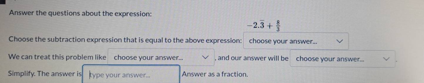 Answer the questions about the expression:
-2.overline 3+ 8/3 
Choose the subtraction expression that is equal to the above expression: choose your answer... 
We can treat this problem like choose your answer... , and our answer will be choose your answer... 
Simplify. The answer is type your answer... Answer as a fraction.