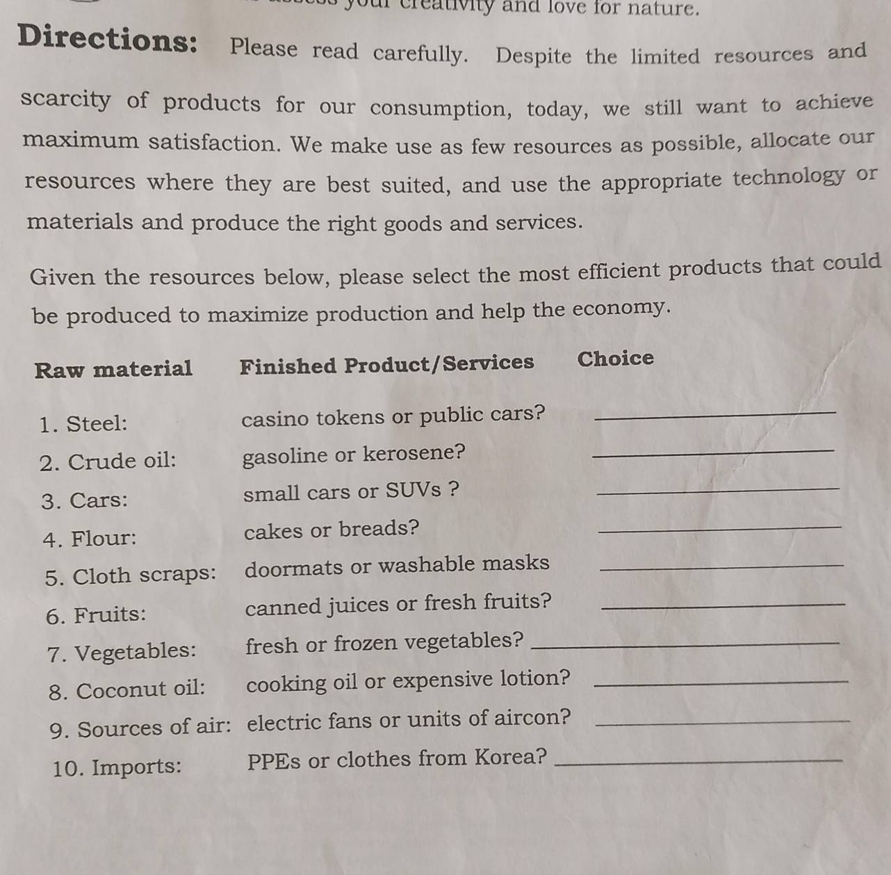 your creativity and love for nature. 
Directions: Please read carefully. Despite the limited resources and 
scarcity of products for our consumption, today, we still want to achieve 
maximum satisfaction. We make use as few resources as possible, allocate our 
resources where they are best suited, and use the appropriate technology or 
materials and produce the right goods and services. 
Given the resources below, please select the most efficient products that could 
be produced to maximize production and help the economy. 
Raw material Finished Product/Services Choice 
1. Steel: casino tokens or public cars?_ 
2. Crude oil: gasoline or kerosene?_ 
3. Cars: small cars or SUVs ?_ 
4. Flour: cakes or breads?_ 
5. Cloth scraps: doormats or washable masks_ 
6. Fruits: canned juices or fresh fruits?_ 
7. Vegetables: fresh or frozen vegetables?_ 
8. Coconut oil: cooking oil or expensive lotion?_ 
9. Sources of air: electric fans or units of aircon?_ 
10. Imports: PPEs or clothes from Korea?_
