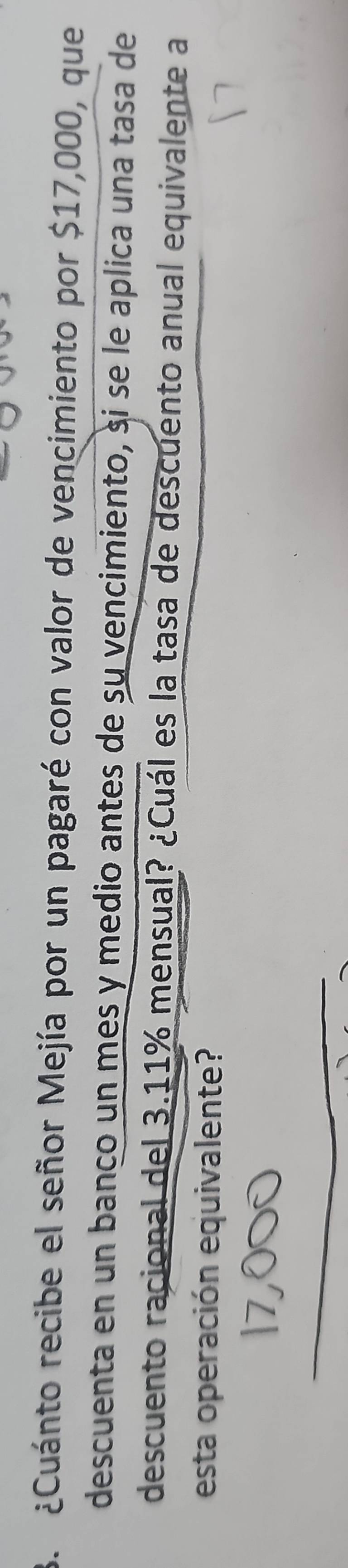 ¿Cuánto recibe el señor Mejía por un pagaré con valor de vencimiento por $17,000, que 
descuenta en un banco un mes y medio antes de su vencimiento, si se le aplica una tasa de 
descuento racional del 3.11% mensual? ¿Cuál es la tasa de descuento anual equivalente a 
esta operación equivalente? 
_