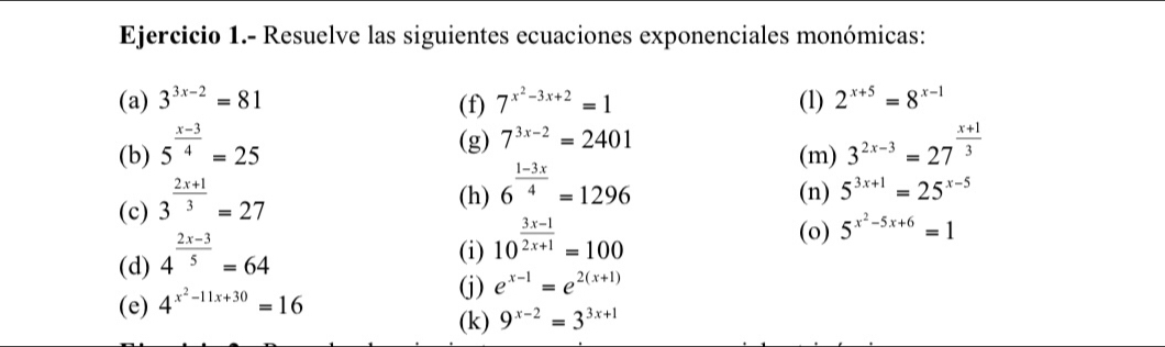 Ejercicio 1.- Resuelve las siguientes ecuaciones exponenciales monómicas: 
(a) 3^(3x-2)=81 (f) 7^(x^2)-3x+2=1 (1) 2^(x+5)=8^(x-1)
(g) 7^(3x-2)=2401
(b) 5^(frac x-3)4=25 (m) 3^(2x-3)=27^(frac x+1)3
(c) 3^(frac 2x+1)3=27
(h) 6^(frac 1-3x)4=1296 (n) 5^(3x+1)=25^(x-5)
(d) 4^(frac 2x-3)5=64
(i) 10^(frac 3x-1)2x+1=100
(o) 5^(x^2)-5x+6=1
(e) 4^(x^2)-11x+30=16
(j) e^(x-1)=e^(2(x+1))
(k) 9^(x-2)=3^(3x+1)