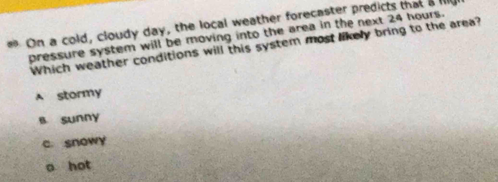 On a cold, cloudy day, the local weather forecaster predicts that a lllg 
pressure system will be moving into the area in the next 24 hours.
Which weather conditions will this system most likely bring to the area?
A stormy
s sunny
c snowy
o hot