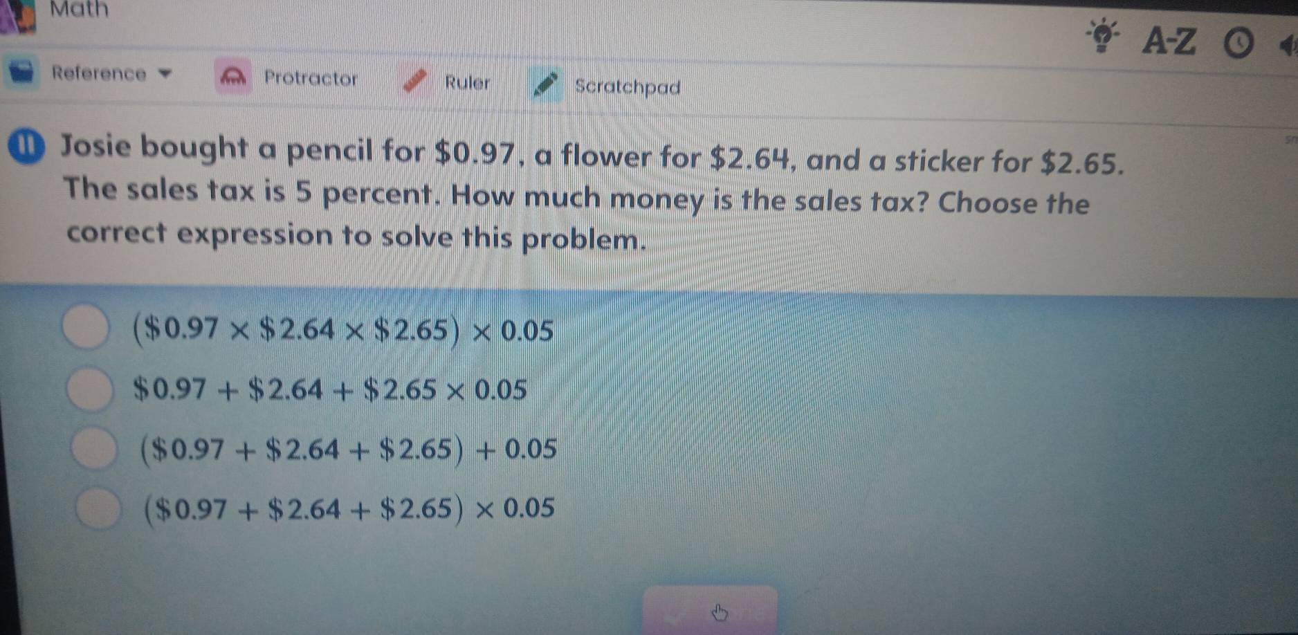 Math
A-Z
Reference Protractor Ruler Scratchpad
① Josie bought a pencil for $0.97, a flower for $2.64, and a sticker for $2.65.
The sales tax is 5 percent. How much money is the sales tax? Choose the
correct expression to solve this problem.
($0.97* $2.64* $2.65)* 0.05
$0.97+$2.64+$2.65* 0.05
($0.97+$2.64+$2.65)+0.05
($0.97+$2.64+$2.65)* 0.05