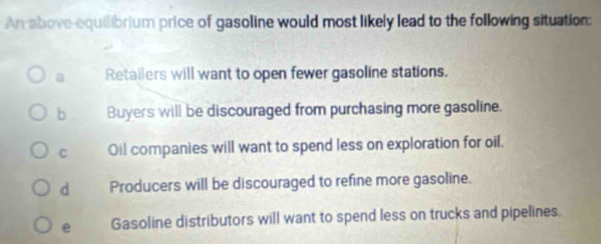 An above-equilibrium price of gasoline would most likely lead to the following situation:
a Retailers will want to open fewer gasoline stations.
b Buyers will be discouraged from purchasing more gasoline.
C Oil companies will want to spend less on exploration for oil.
d Producers will be discouraged to refine more gasoline.
e Gasoline distributors will want to spend less on trucks and pipelines.