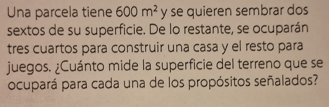 Una parcela tiene 600m^2 y se quieren sembrar dos 
sextos de su superficie. De lo restante, se ocuparán 
tres cuartos para construir una casa y el resto para 
juegos. ¿Cuánto mide la superficie del terreno que se 
ocupará para cada una de los propósitos señalados?