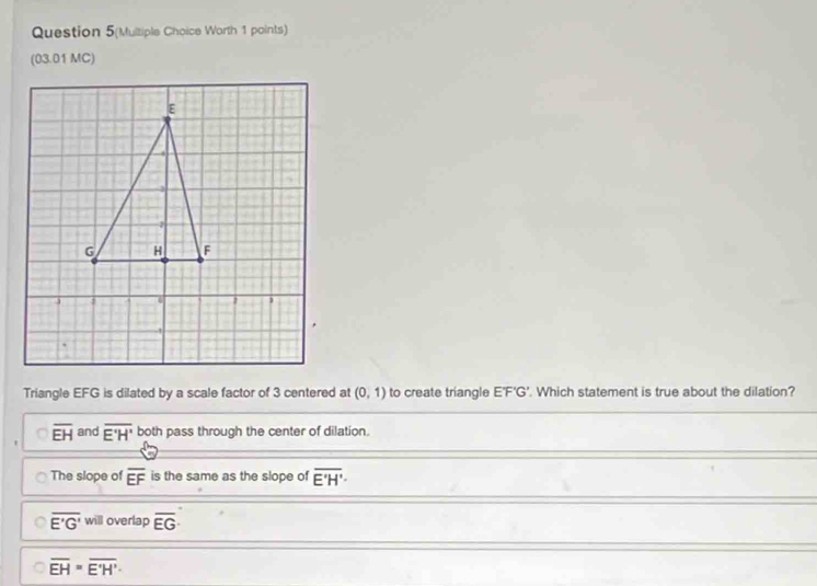 Question 5(Multiple Choice Worth 1 points)
(03.01 MC)
Triangle EFG is dilated by a scale factor of 3 centered at (0,1) to create triangle E'F'G'. Which statement is true about the dilation?
overline EH and overline E'H' both pass through the center of dilation.
The slope of overline EF is the same as the slope of overline E'H'·
overline E'G' will overlap overline EG
overline EH=overline E'H'.