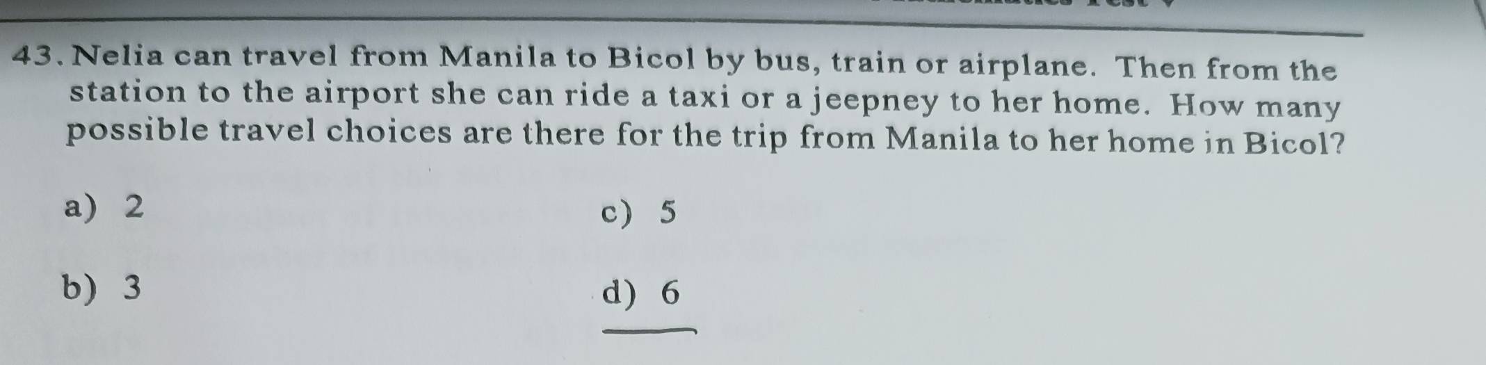 Nelia can travel from Manila to Bicol by bus, train or airplane. Then from the
station to the airport she can ride a taxi or a jeepney to her home. How many
possible travel choices are there for the trip from Manila to her home in Bicol?
a) 2 c 5
b) 3 d) 6