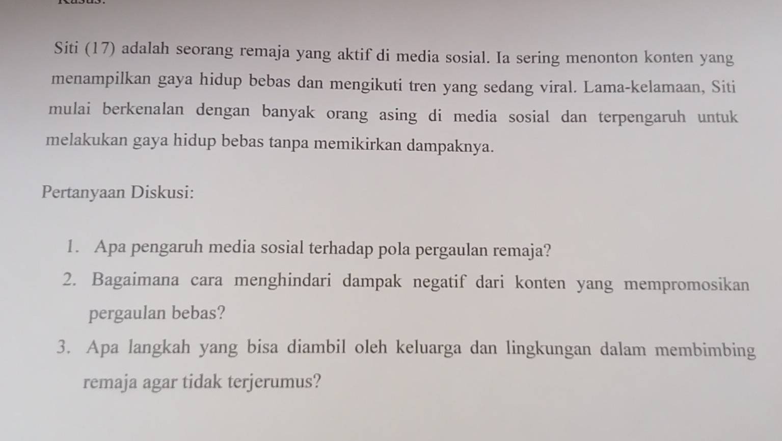 Siti (17) adalah seorang remaja yang aktif di media sosial. Ia sering menonton konten yang 
menampilkan gaya hidup bebas dan mengikuti tren yang sedang viral. Lama-kelamaan, Siti 
mulai berkenalan dengan banyak orang asing di media sosial dan terpengaruh untuk 
melakukan gaya hidup bebas tanpa memikirkan dampaknya. 
Pertanyaan Diskusi: 
1. Apa pengaruh media sosial terhadap pola pergaulan remaja? 
2. Bagaimana cara menghindari dampak negatif dari konten yang mempromosikan 
pergaulan bebas? 
3. Apa langkah yang bisa diambil oleh keluarga dan lingkungan dalam membimbing 
remaja agar tidak terjerumus?