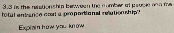 3.3 Is the relationship between the number of people and the 
total entrance cost a proportional relationship? 
Explain how you know.