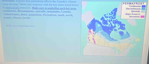 Directions: Explain how permafrost affects the Canada's climate 
using the map. Write your response with the key terms listed belo 
in seven to ten sentences. Make sure to underline each key term. 
continuous, discontinuous, sporadic, mountains, Canada, 
United States, dense, population, Permafrost, south, north, 
people, climate, border 
Write your response here.