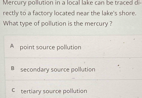 Mercury pollution in a local lake can be traced di-
rectly to a factory located near the lake's shore.
What type of pollution is the mercury ?
A point source pollution
B secondary source pollution
C£tertiary source pollution